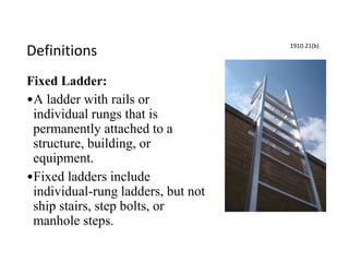 Definitions
Fixed Ladder:
•A ladder with rails or
individual rungs that is
permanently attached to a
structure, building, or
equipment.
•Fixed ladders include
individual-rung ladders, but not
ship stairs, step bolts, or
manhole steps.
1910.21(b)
 