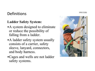 Definitions
Ladder Safety System:
•A system designed to eliminate
or reduce the possibility of
falling from a ladder.
•A ladder safety system usually
consists of a carrier, safety
sleeve, lanyard, connectors,
and body harness.
•Cages and wells are not ladder
safety systems.
1910.21(b)
 