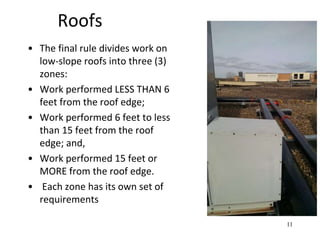 Roofs
• The final rule divides work on
low-slope roofs into three (3)
zones:
• Work performed LESS THAN 6
feet from the roof edge;
• Work performed 6 feet to less
than 15 feet from the roof
edge; and,
• Work performed 15 feet or
MORE from the roof edge.
• Each zone has its own set of
requirements
11
 