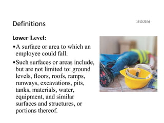 Definitions
Lower Level:
•A surface or area to which an
employee could fall.
•Such surfaces or areas include,
but are not limited to: ground
levels, floors, roofs, ramps,
runways, excavations, pits,
tanks, materials, water,
equipment, and similar
surfaces and structures, or
portions thereof.
1910.21(b)
 