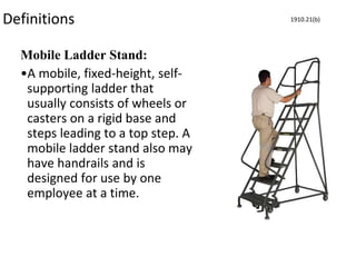 Definitions
Mobile Ladder Stand:
•A mobile, fixed-height, self-
supporting ladder that
usually consists of wheels or
casters on a rigid base and
steps leading to a top step. A
mobile ladder stand also may
have handrails and is
designed for use by one
employee at a time.
1910.21(b)
 