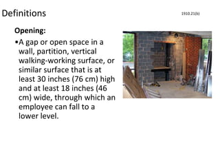 Definitions
Opening:
•A gap or open space in a
wall, partition, vertical
walking-working surface, or
similar surface that is at
least 30 inches (76 cm) high
and at least 18 inches (46
cm) wide, through which an
employee can fall to a
lower level.
1910.21(b)
 