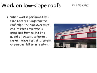 Work on low-slope roofs
• When work is performed less
than 6 feet (1.6 m) from the
roof edge, the employer must
ensure each employee is
protected from falling by a
guardrail system, safety net
system, travel restraint system,
or personal fall arrest system.
1910.28(b)(13)(i)
 