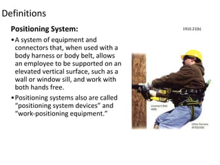 Definitions
Positioning System:
•A system of equipment and
connectors that, when used with a
body harness or body belt, allows
an employee to be supported on an
elevated vertical surface, such as a
wall or window sill, and work with
both hands free.
•Positioning systems also are called
“positioning system devices” and
“work-positioning equipment.”
1910.21(b)
 