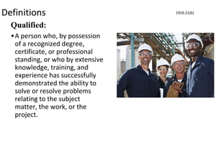 Definitions
Qualified:
•A person who, by possession
of a recognized degree,
certificate, or professional
standing, or who by extensive
knowledge, training, and
experience has successfully
demonstrated the ability to
solve or resolve problems
relating to the subject
matter, the work, or the
project.
1910.21(b)
 