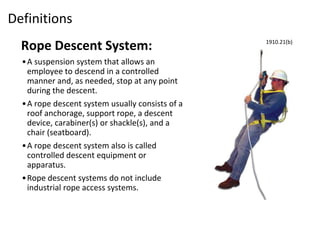 Definitions
Rope Descent System:
•A suspension system that allows an
employee to descend in a controlled
manner and, as needed, stop at any point
during the descent.
•A rope descent system usually consists of a
roof anchorage, support rope, a descent
device, carabiner(s) or shackle(s), and a
chair (seatboard).
•A rope descent system also is called
controlled descent equipment or
apparatus.
•Rope descent systems do not include
industrial rope access systems.
1910.21(b)
 