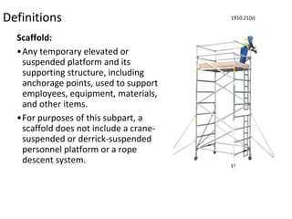Definitions
Scaffold:
•Any temporary elevated or
suspended platform and its
supporting structure, including
anchorage points, used to support
employees, equipment, materials,
and other items.
•For purposes of this subpart, a
scaffold does not include a crane-
suspended or derrick-suspended
personnel platform or a rope
descent system.
1910.21(b)
 