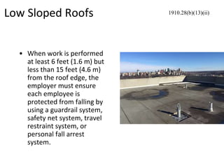 Low Sloped Roofs
• When work is performed
at least 6 feet (1.6 m) but
less than 15 feet (4.6 m)
from the roof edge, the
employer must ensure
each employee is
protected from falling by
using a guardrail system,
safety net system, travel
restraint system, or
personal fall arrest
system.
1910.28(b)(13)(ii)
 