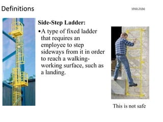 Definitions
Side-Step Ladder:
•A type of fixed ladder
that requires an
employee to step
sideways from it in order
to reach a walking-
working surface, such as
a landing.
1910.21(b)
This is not safe
 