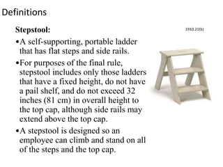 Definitions
Stepstool:
•A self-supporting, portable ladder
that has flat steps and side rails.
•For purposes of the final rule,
stepstool includes only those ladders
that have a fixed height, do not have
a pail shelf, and do not exceed 32
inches (81 cm) in overall height to
the top cap, although side rails may
extend above the top cap.
•A stepstool is designed so an
employee can climb and stand on all
of the steps and the top cap.
1910.21(b)
 