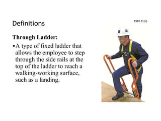 Definitions
Through Ladder:
•A type of fixed ladder that
allows the employee to step
through the side rails at the
top of the ladder to reach a
walking-working surface,
such as a landing.
1910.21(b)
 