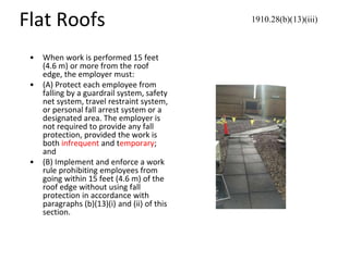 Flat Roofs
• When work is performed 15 feet
(4.6 m) or more from the roof
edge, the employer must:
• (A) Protect each employee from
falling by a guardrail system, safety
net system, travel restraint system,
or personal fall arrest system or a
designated area. The employer is
not required to provide any fall
protection, provided the work is
both infrequent and temporary;
and
• (B) Implement and enforce a work
rule prohibiting employees from
going within 15 feet (4.6 m) of the
roof edge without using fall
protection in accordance with
paragraphs (b)(13)(i) and (ii) of this
section.
1910.28(b)(13)(iii)
 