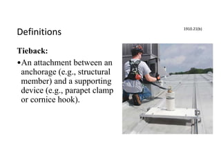 Definitions
Tieback:
•An attachment between an
anchorage (e.g., structural
member) and a supporting
device (e.g., parapet clamp
or cornice hook).
1910.21(b)
 