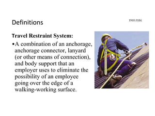Definitions
Travel Restraint System:
•A combination of an anchorage,
anchorage connector, lanyard
(or other means of connection),
and body support that an
employer uses to eliminate the
possibility of an employee
going over the edge of a
walking-working surface.
1910.21(b)
 