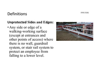Definitions
Unprotected Sides and Edges:
•Any side or edge of a
walking-working surface
(except at entrances and
other points of access) where
there is no wall, guardrail
system, or stair rail system to
protect an employee from
falling to a lower level.
1910.21(b)
 