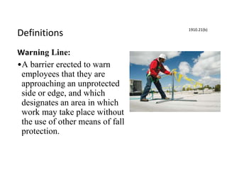 Definitions
Warning Line:
•A barrier erected to warn
employees that they are
approaching an unprotected
side or edge, and which
designates an area in which
work may take place without
the use of other means of fall
protection.
1910.21(b)
 