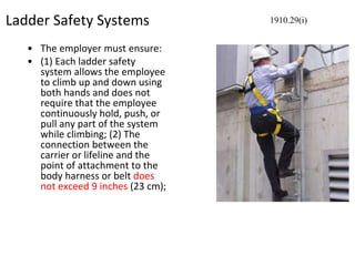 Ladder Safety Systems
• The employer must ensure:
• (1) Each ladder safety
system allows the employee
to climb up and down using
both hands and does not
require that the employee
continuously hold, push, or
pull any part of the system
while climbing; (2) The
connection between the
carrier or lifeline and the
point of attachment to the
body harness or belt does
not exceed 9 inches (23 cm);
1910.29(i)
 