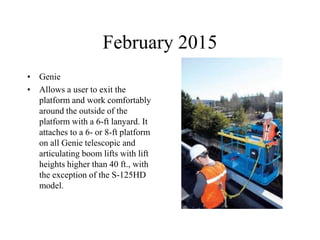 February 2015
• Genie
• Allows a user to exit the
platform and work comfortably
around the outside of the
platform with a 6-ft lanyard. It
attaches to a 6- or 8-ft platform
on all Genie telescopic and
articulating boom lifts with lift
heights higher than 40 ft., with
the exception of the S-125HD
model.
 