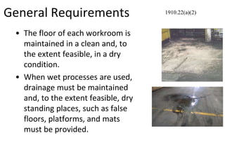 General Requirements
• The floor of each workroom is
maintained in a clean and, to
the extent feasible, in a dry
condition.
• When wet processes are used,
drainage must be maintained
and, to the extent feasible, dry
standing places, such as false
floors, platforms, and mats
must be provided.
1910.22(a)(2)
 