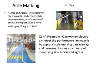Aisle Marking
• Access and egress. The employer
must provide, and ensure each
employee uses, a safe means of
access and egress to and from
walking-working surfaces.
1910.22(c)
OSHA Preamble - One way employers
can meet the performance language is
by appropriately marking passageways
and permanent aisles as a means of
identifying safe access and egress.
 
