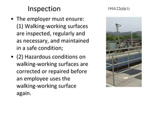 Inspection
• The employer must ensure:
(1) Walking-working surfaces
are inspected, regularly and
as necessary, and maintained
in a safe condition;
• (2) Hazardous conditions on
walking-working surfaces are
corrected or repaired before
an employee uses the
walking-working surface
again.
1910.22(d)(1)
 