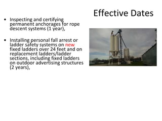 Effective Dates
• Inspecting and certifying
permanent anchorages for rope
descent systems (1 year),
• Installing personal fall arrest or
ladder safety systems on new
fixed ladders over 24 feet and on
replacement ladders/ladder
sections, including fixed ladders
on outdoor advertising structures
(2 years),
 