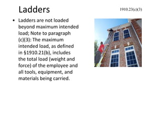 Ladders
• Ladders are not loaded
beyond maximum intended
load; Note to paragraph
(c)(3): The maximum
intended load, as defined
in §1910.21(b), includes
the total load (weight and
force) of the employee and
all tools, equipment, and
materials being carried.
1910.23(c)(3)
 