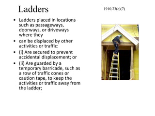 Ladders
• Ladders placed in locations
such as passageways,
doorways, or driveways
where they
• can be displaced by other
activities or traffic:
• (i) Are secured to prevent
accidental displacement; or
• (ii) Are guarded by a
temporary barricade, such as
a row of traffic cones or
caution tape, to keep the
activities or traffic away from
the ladder;
1910.23(c)(7)
 
