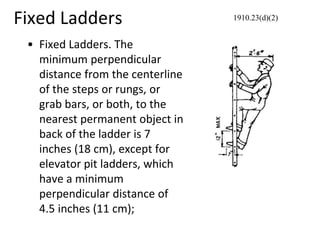 Fixed Ladders
• Fixed Ladders. The
minimum perpendicular
distance from the centerline
of the steps or rungs, or
grab bars, or both, to the
nearest permanent object in
back of the ladder is 7
inches (18 cm), except for
elevator pit ladders, which
have a minimum
perpendicular distance of
4.5 inches (11 cm);
1910.23(d)(2)
 