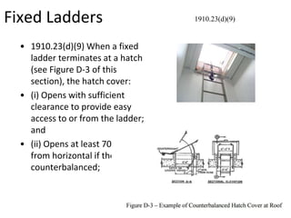 Fixed Ladders
• 1910.23(d)(9) When a fixed
ladder terminates at a hatch
(see Figure D-3 of this
section), the hatch cover:
• (i) Opens with sufficient
clearance to provide easy
access to or from the ladder;
and
• (ii) Opens at least 70 degrees
from horizontal if the hatch is
counterbalanced;
1910.23(d)(9)
 