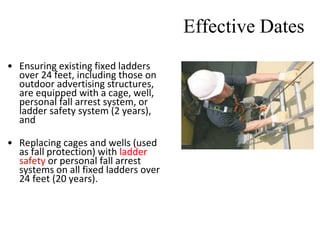 Effective Dates
• Ensuring existing fixed ladders
over 24 feet, including those on
outdoor advertising structures,
are equipped with a cage, well,
personal fall arrest system, or
ladder safety system (2 years),
and
• Replacing cages and wells (used
as fall protection) with ladder
safety or personal fall arrest
systems on all fixed ladders over
24 feet (20 years).
 