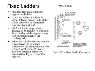 Fixed Ladders
• Fixed ladders that do not have
cages or wells have:
• (i) A clear width of at least 15
inches (38 cm) on each side of the
ladder centerline to the nearest
permanent object; and
• (ii) A minimum perpendicular
distance of 30 inches (76 cm) from
the centerline of the steps or rungs
to the nearest object on the
climbing side.
• When unavoidable obstructions are
encountered, the minimum
clearance at the obstruction may be
reduced to 24 inches (61 cm),
provided deflector plates are
installed (see Figure D-5 of this
section).
1910.23(d)(13)
 