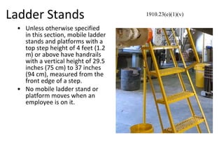Ladder Stands
• Unless otherwise specified
in this section, mobile ladder
stands and platforms with a
top step height of 4 feet (1.2
m) or above have handrails
with a vertical height of 29.5
inches (75 cm) to 37 inches
(94 cm), measured from the
front edge of a step.
• No mobile ladder stand or
platform moves when an
employee is on it.
1910.23(e)(1)(v)
 