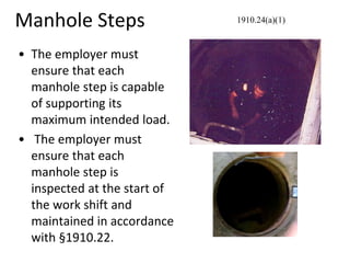 Manhole Steps
• The employer must
ensure that each
manhole step is capable
of supporting its
maximum intended load.
• The employer must
ensure that each
manhole step is
inspected at the start of
the work shift and
maintained in accordance
with §1910.22.
1910.24(a)(1)
 