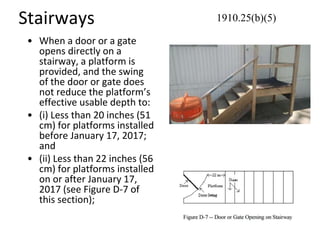 Stairways
• When a door or a gate
opens directly on a
stairway, a platform is
provided, and the swing
of the door or gate does
not reduce the platform’s
effective usable depth to:
• (i) Less than 20 inches (51
cm) for platforms installed
before January 17, 2017;
and
• (ii) Less than 22 inches (56
cm) for platforms installed
on or after January 17,
2017 (see Figure D-7 of
this section);
1910.25(b)(5)
 