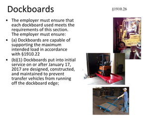 Dockboards
• The employer must ensure that
each dockboard used meets the
requirements of this section.
The employer must ensure:
• (a) Dockboards are capable of
supporting the maximum
intended load in accordance
with §1910.22
• (b)(1) Dockboards put into initial
service on or after January 17,
2017 are designed, constructed,
and maintained to prevent
transfer vehicles from running
off the dockboard edge;
§1910.26
 