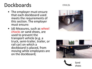 Dockboards
• The employer must ensure
that each dockboard used
meets the requirements of
this section. The employer
must ensure:
• (d) Measures, such as wheel
chocks or sand shoes, are
used to prevent the
transport vehicle (e.g. a
truck, semi-trailer, trailer, or
rail car) on which a
dockboard is placed, from
moving while employees are
on the dockboard;
1910.26
Sand
shoes
 