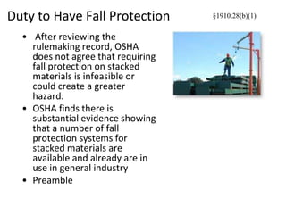 Duty to Have Fall Protection
• After reviewing the
rulemaking record, OSHA
does not agree that requiring
fall protection on stacked
materials is infeasible or
could create a greater
hazard.
• OSHA finds there is
substantial evidence showing
that a number of fall
protection systems for
stacked materials are
available and already are in
use in general industry
• Preamble
§1910.28(b)(1)
 