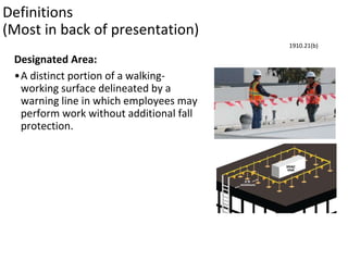 Definitions
(Most in back of presentation)
Designated Area:
•A distinct portion of a walking-
working surface delineated by a
warning line in which employees may
perform work without additional fall
protection.
1910.21(b)
 