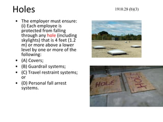 Holes
• The employer must ensure:
(i) Each employee is
protected from falling
through any hole (including
skylights) that is 4 feet (1.2
m) or more above a lower
level by one or more of the
following:
• (A) Covers;
• (B) Guardrail systems;
• (C) Travel restraint systems;
or
• (D) Personal fall arrest
systems.
1910.28 (b)(3)
 