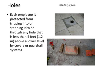 Holes
• Each employee is
protected from
tripping into or
stepping into or
through any hole that
is less than 4 feet (1.2
m) above a lower level
by covers or guardrail
systems
1910.28 (b)(3)(ii)
 