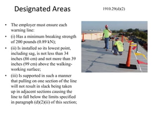 Designated Areas
• The employer must ensure each
warning line:
• (i) Has a minimum breaking strength
of 200 pounds (0.89 kN);
• (ii) Is installed so its lowest point,
including sag, is not less than 34
inches (86 cm) and not more than 39
inches (99 cm) above the walking-
working surface;
• (iii) Is supported in such a manner
that pulling on one section of the line
will not result in slack being taken
up in adjacent sections causing the
line to fall below the limits specified
in paragraph (d)(2)(ii) of this section;
1910.29(d)(2)
 