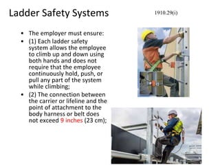 Ladder Safety Systems
• The employer must ensure:
• (1) Each ladder safety
system allows the employee
to climb up and down using
both hands and does not
require that the employee
continuously hold, push, or
pull any part of the system
while climbing;
• (2) The connection between
the carrier or lifeline and the
point of attachment to the
body harness or belt does
not exceed 9 inches (23 cm);
1910.29(i)
 