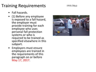Training Requirements
• Fall hazards.
• (1) Before any employee
is exposed to a fall hazard,
the employer must
provide training for each
employee who uses
personal fall protection
systems or who is
required to be trained as
specified elsewhere in this
subpart.
• Employers must ensure
employees are trained in
the requirements of this
paragraph on or before
May 17, 2017.
1910.30(a)
 