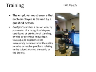 Training
• The employer must ensure that
each employee is trained by a
qualified person.
• Qualified describes a person who, by
possession of a recognized degree,
certificate, or professional standing,
or who by extensive knowledge,
training, and experience has
successfully demonstrated the ability
to solve or resolve problems relating
to the subject matter, the work, or
the project.
1910.30(a)(2)
 