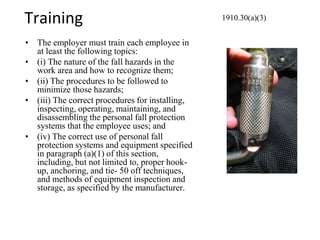 Training
• The employer must train each employee in
at least the following topics:
• (i) The nature of the fall hazards in the
work area and how to recognize them;
• (ii) The procedures to be followed to
minimize those hazards;
• (iii) The correct procedures for installing,
inspecting, operating, maintaining, and
disassembling the personal fall protection
systems that the employee uses; and
• (iv) The correct use of personal fall
protection systems and equipment specified
in paragraph (a)(1) of this section,
including, but not limited to, proper hook-
up, anchoring, and tie- 50 off techniques,
and methods of equipment inspection and
storage, as specified by the manufacturer.
1910.30(a)(3)
 