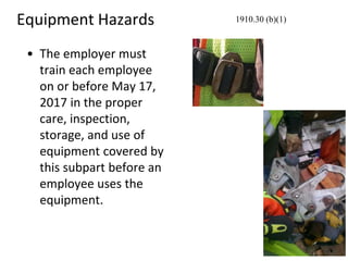 Equipment Hazards
• The employer must
train each employee
on or before May 17,
2017 in the proper
care, inspection,
storage, and use of
equipment covered by
this subpart before an
employee uses the
equipment.
1910.30 (b)(1)
 
