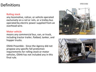 Definitions
Rolling stock
any locomotive, railcar, or vehicle operated
exclusively on a rail or rails, or a trolley bus
operated by electric power supplied from an
overhead wire.
Motor vehicle
means any commercial bus, van, or truck,
including tractor trailer, flatbed, tanker, and
hopper trucks.
OSHA Preamble - Since the Agency did not
propose any specific fall protection
requirements for rolling stock or motor
vehicles, OSHA has not included any in this
final rule.
1910.21(b)
 