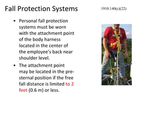 Fall Protection Systems
• Personal fall protection
systems must be worn
with the attachment point
of the body harness
located in the center of
the employee's back near
shoulder level.
• The attachment point
may be located in the pre-
sternal position if the free
fall distance is limited to 2
feet (0.6 m) or less.
1910.140(c)(22)
 