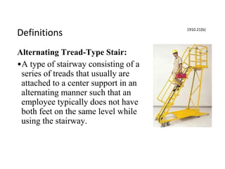 Definitions
Alternating Tread-Type Stair:
•A type of stairway consisting of a
series of treads that usually are
attached to a center support in an
alternating manner such that an
employee typically does not have
both feet on the same level while
using the stairway.
1910.21(b)
 
